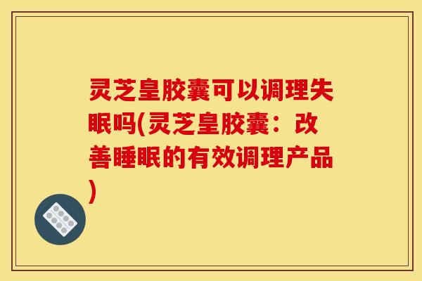 灵芝皇胶囊可以调理失眠吗(灵芝皇胶囊:改善睡眠的有效调理产品)
