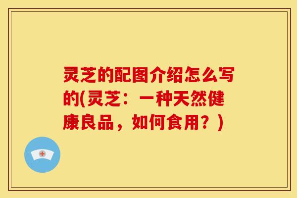 灵芝的配图介绍怎么写的(灵芝：一种天然健康良品，如何食用？)