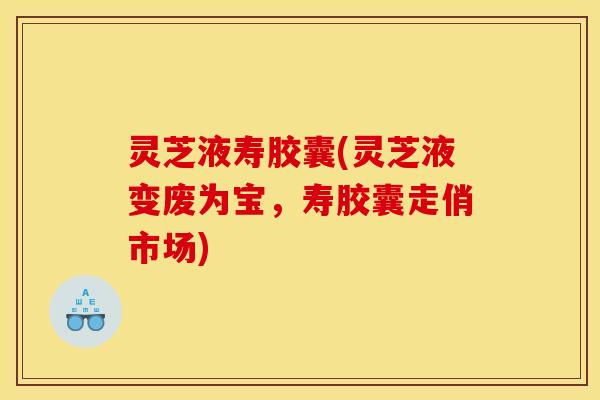 灵芝液寿胶囊(灵芝液变废为宝，寿胶囊走俏市场)
