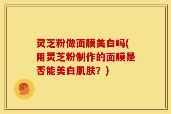 灵芝粉做面膜美白吗(用灵芝粉制作的面膜是否能美白肌肤?)