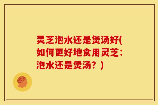 灵芝泡水还是煲汤好(如何更好地食用灵芝：泡水还是煲汤？)