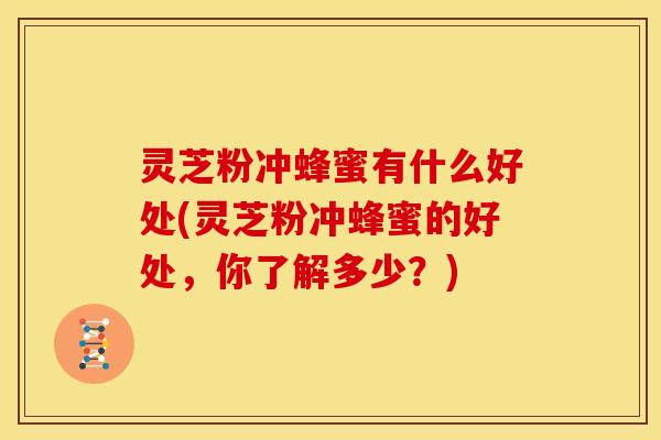 灵芝粉冲蜂蜜有什么好处(灵芝粉冲蜂蜜的好处,你了解多少?)