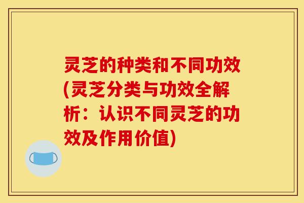 灵芝的种类和不同功效(灵芝分类与功效全解析:认识不同灵芝的功效及作用价值)