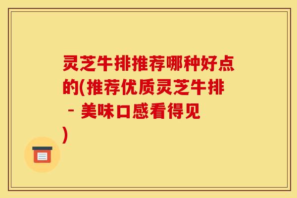 灵芝牛排推荐哪种好点的(推荐优质灵芝牛排 - 美味口感看得见)