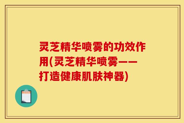 灵芝精华喷雾的功效作用(灵芝精华喷雾——打造健康肌肤神器)