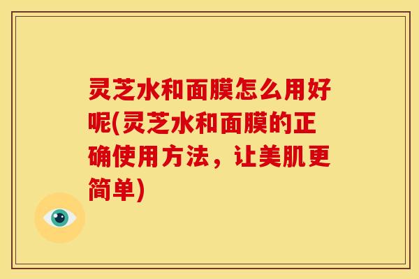 灵芝水和面膜怎么用好呢(灵芝水和面膜的正确使用方法,让美肌更简单)