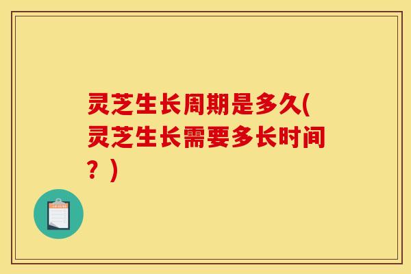 灵芝生长周期是多久(灵芝生长需要多长时间？)