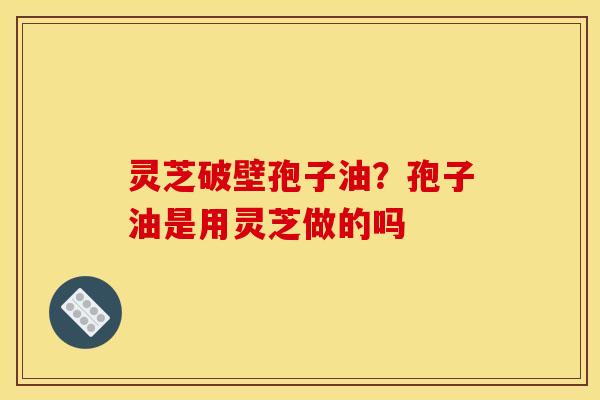 灵芝破壁孢子油？孢子油是用灵芝做的吗