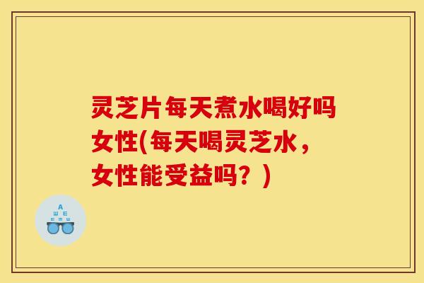 灵芝片每天煮水喝好吗女性(每天喝灵芝水,女性能受益吗?)