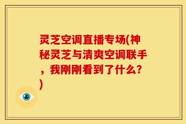 灵芝空调直播专场(神秘灵芝与清爽空调联手，我刚刚看到了什么？)
