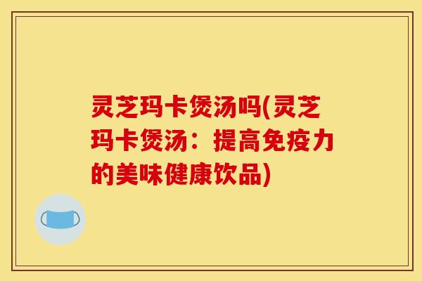 灵芝玛卡煲汤吗(灵芝玛卡煲汤：提高免疫力的美味健康饮品)