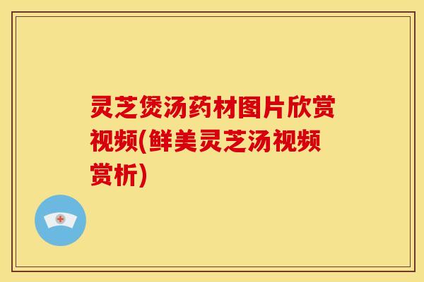 灵芝煲汤药材图片欣赏视频(鲜美灵芝汤视频赏析)