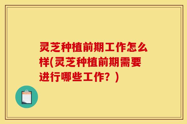 灵芝种植前期工作怎么样(灵芝种植前期需要进行哪些工作?)