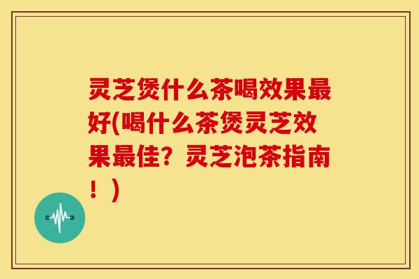 灵芝煲什么茶喝效果最好(喝什么茶煲灵芝效果最佳?灵芝泡茶指南!)