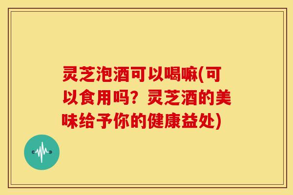 灵芝泡酒可以喝嘛(可以食用吗?灵芝酒的美味给予你的健康益处)