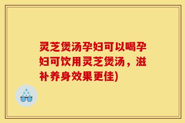 灵芝煲汤孕妇可以喝孕妇可饮用灵芝煲汤，滋补养身效果更佳)