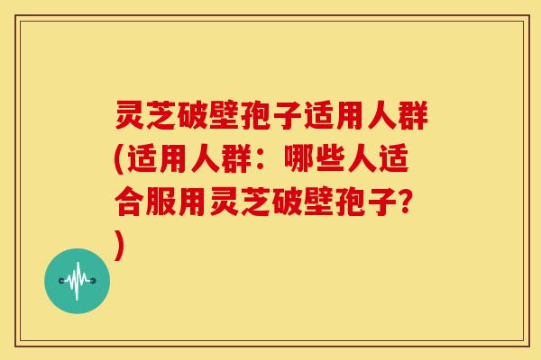 灵芝破壁孢子适用人群(适用人群：哪些人适合服用灵芝破壁孢子？)