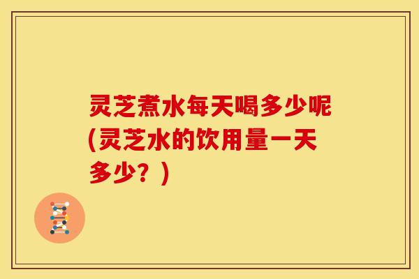 灵芝煮水每天喝多少呢(灵芝水的饮用量一天多少?)