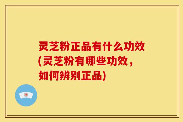 灵芝粉正品有什么功效(灵芝粉有哪些功效,如何辨别正品)