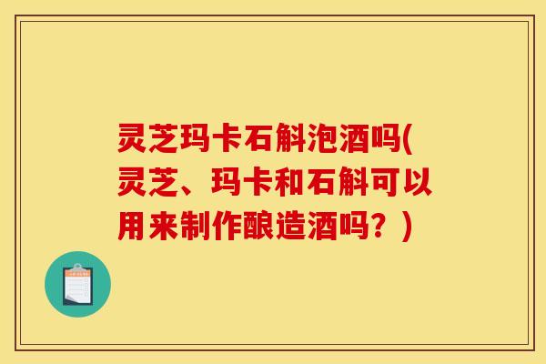 灵芝玛卡石斛泡酒吗(灵芝、玛卡和石斛可以用来制作酿造酒吗?)