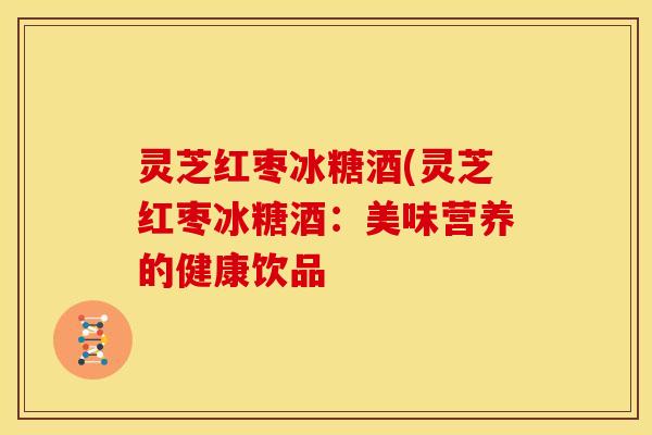 灵芝红枣冰糖酒(灵芝红枣冰糖酒:美味营养的健康饮品