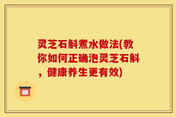 灵芝石斛煮水做法(教你如何正确泡灵芝石斛,健康养生更有效)
