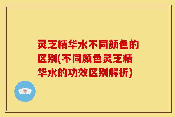 灵芝精华水不同颜色的区别(不同颜色灵芝精华水的功效区别解析)
