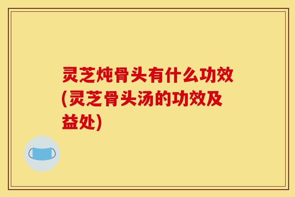 灵芝炖骨头有什么功效(灵芝骨头汤的功效及益处)