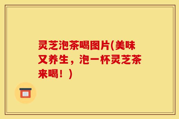 灵芝泡茶喝图片(美味又养生,泡一杯灵芝茶来喝!)