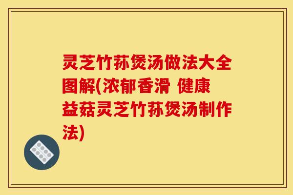 灵芝竹荪煲汤做法大全图解(浓郁香滑 健康益菇灵芝竹荪煲汤制作法)