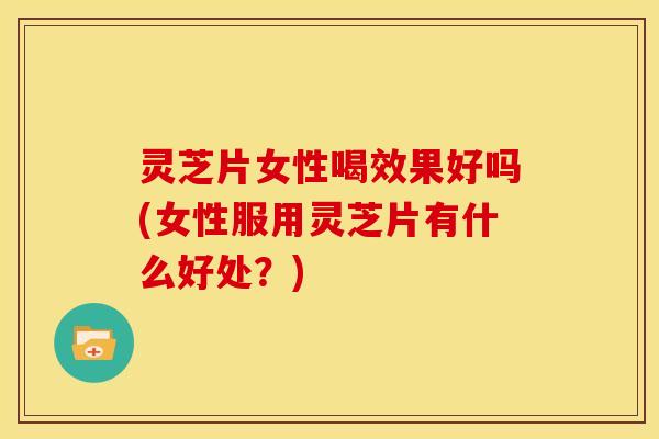 灵芝片女性喝效果好吗(女性服用灵芝片有什么好处？)