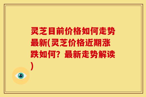 灵芝目前价格如何走势最新(灵芝价格近期涨跌如何?最新走势解读)