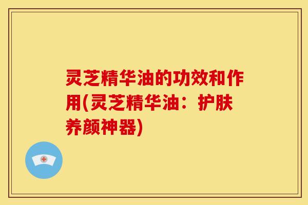 灵芝精华油的功效和作用(灵芝精华油:护肤养颜神器)
