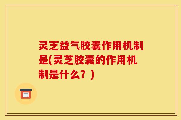 灵芝益气胶囊作用机制是(灵芝胶囊的作用机制是什么？)