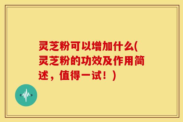灵芝粉可以增加什么(灵芝粉的功效及作用简述,值得一试!)