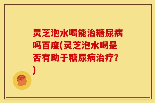 灵芝泡水喝能治糖尿病吗百度(灵芝泡水喝是否有助于糖尿病治疗?)