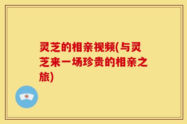 灵芝的相亲视频(与灵芝来一场珍贵的相亲之旅)
