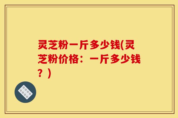 灵芝粉一斤多少钱(灵芝粉价格：一斤多少钱？)