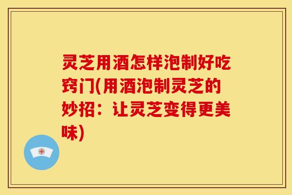 灵芝用酒怎样泡制好吃窍门(用酒泡制灵芝的妙招:让灵芝变得更美味)
