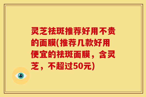 灵芝祛斑推荐好用不贵的面膜(推荐几款好用便宜的祛斑面膜,含灵芝,不超过50元)