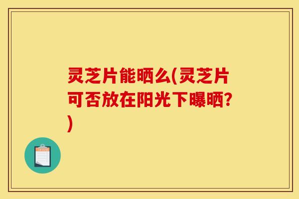 灵芝片能晒么(灵芝片可否放在阳光下曝晒?)