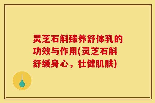 灵芝石斛臻养舒体乳的功效与作用(灵芝石斛舒缓身心，壮健肌肤)