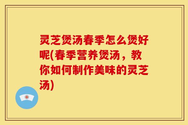 灵芝煲汤春季怎么煲好呢(春季营养煲汤，教你如何制作美味的灵芝汤)