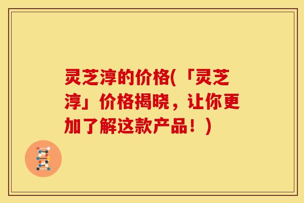 灵芝淳的价格(「灵芝淳」价格揭晓,让你更加了解这款产品!)
