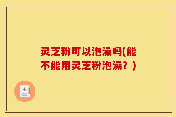 灵芝粉可以泡澡吗(能不能用灵芝粉泡澡?)