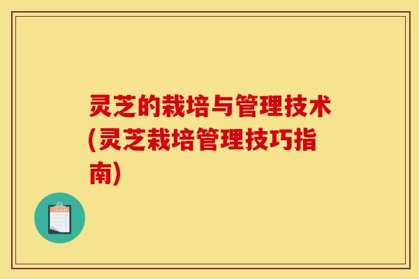 灵芝的栽培与管理技术(灵芝栽培管理技巧指南)