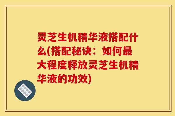 灵芝生机精华液搭配什么(搭配秘诀:如何最大程度释放灵芝生机精华液的功效)