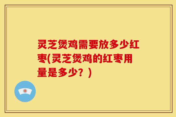 灵芝煲鸡需要放多少红枣(灵芝煲鸡的红枣用量是多少？)