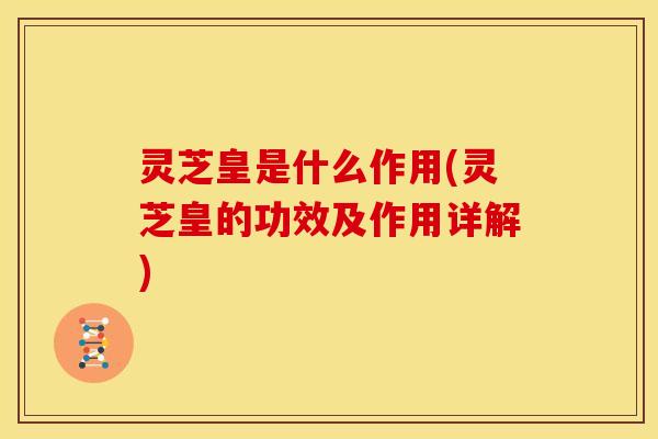灵芝皇是什么作用(灵芝皇的功效及作用详解)