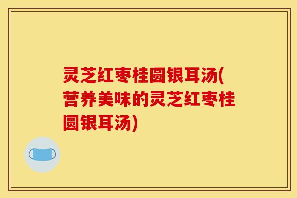 灵芝红枣桂圆银耳汤(营养美味的灵芝红枣桂圆银耳汤)